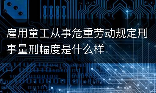 雇用童工从事危重劳动规定刑事量刑幅度是什么样