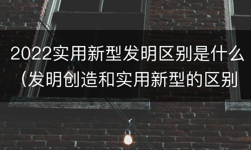 2022实用新型发明区别是什么（发明创造和实用新型的区别）
