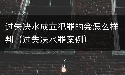 过失决水成立犯罪的会怎么样判（过失决水罪案例）