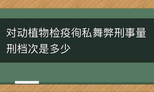 对动植物检疫徇私舞弊刑事量刑档次是多少