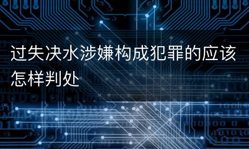 过失决水涉嫌构成犯罪的应该怎样判处