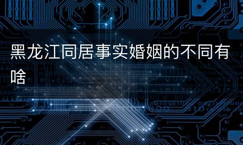黑龙江同居事实婚姻的不同有啥
