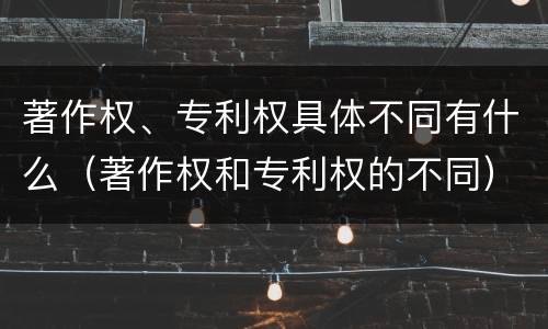 著作权、专利权具体不同有什么（著作权和专利权的不同）
