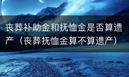 丧葬补助金和抚恤金是否算遗产（丧葬抚恤金算不算遗产）