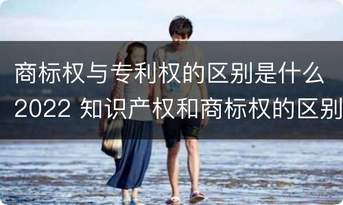 商标权与专利权的区别是什么2022 知识产权和商标权的区别