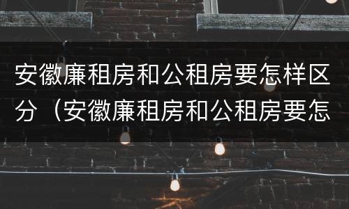 安徽廉租房和公租房要怎样区分（安徽廉租房和公租房要怎样区分出来）