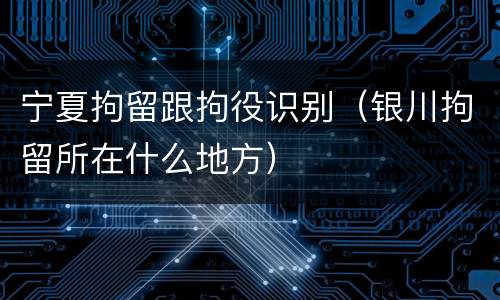 宁夏拘留跟拘役识别（银川拘留所在什么地方）