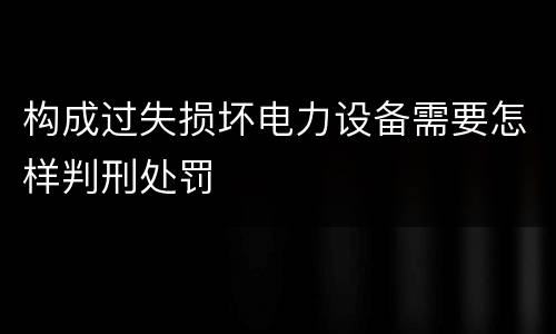 构成过失损坏电力设备需要怎样判刑处罚