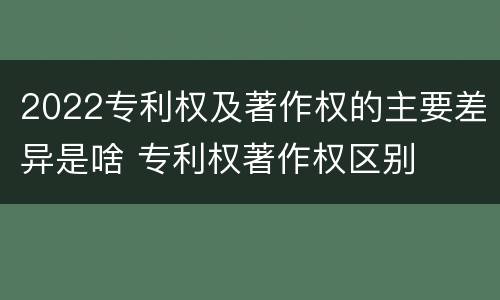 2022专利权及著作权的主要差异是啥 专利权著作权区别