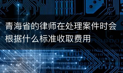 青海省的律师在处理案件时会根据什么标准收取费用
