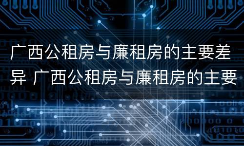 广西公租房与廉租房的主要差异 广西公租房与廉租房的主要差异在哪里