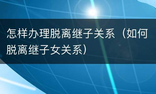 怎样办理脱离继子关系（如何脱离继子女关系）