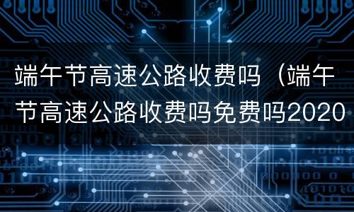 端午节高速公路收费吗（端午节高速公路收费吗免费吗2020）