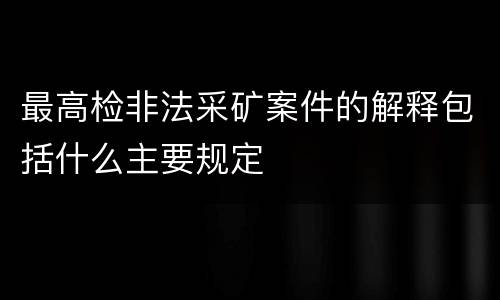 最高检非法采矿案件的解释包括什么主要规定