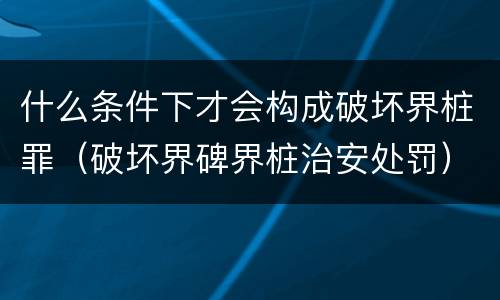 什么条件下才会构成破坏界桩罪（破坏界碑界桩治安处罚）