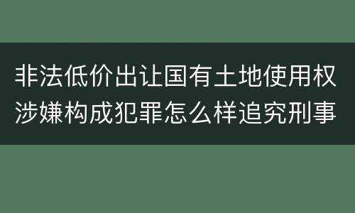非法低价出让国有土地使用权涉嫌构成犯罪怎么样追究刑事责任