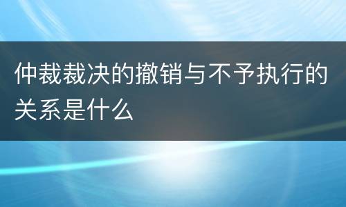 仲裁裁决的撤销与不予执行的关系是什么