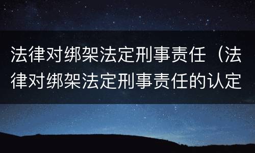 法律对绑架法定刑事责任（法律对绑架法定刑事责任的认定）