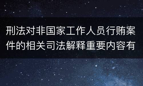 刑法对非国家工作人员行贿案件的相关司法解释重要内容有哪些