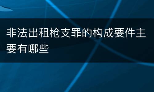 非法出租枪支罪的构成要件主要有哪些