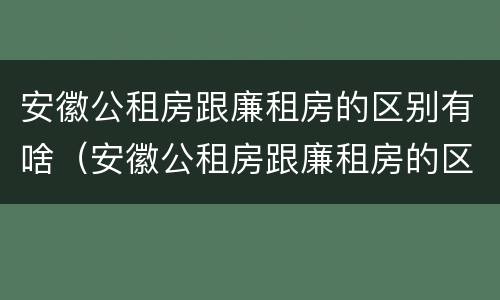 安徽公租房跟廉租房的区别有啥（安徽公租房跟廉租房的区别有啥区别吗）