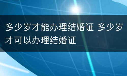 多少岁才能办理结婚证 多少岁才可以办理结婚证