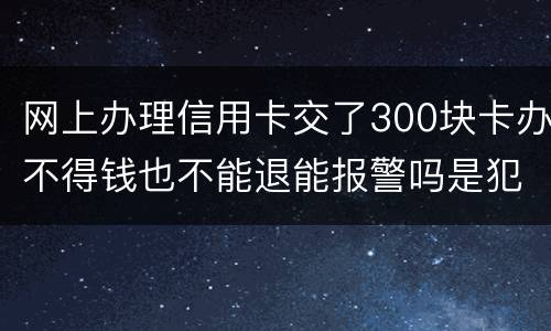 网上办理信用卡交了300块卡办不得钱也不能退能报警吗是犯法吗