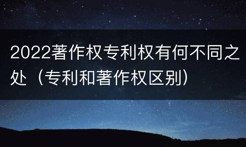 2022著作权专利权有何不同之处（专利和著作权区别）