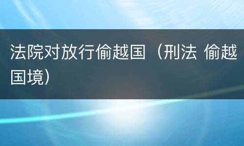法院对放行偷越国（刑法 偷越国境）