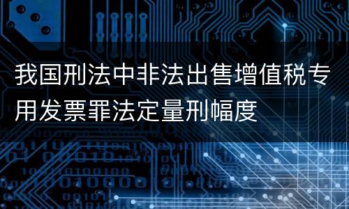 我国刑法中非法出售增值税专用发票罪法定量刑幅度