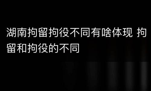 湖南拘留拘役不同有啥体现 拘留和拘役的不同