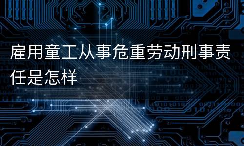雇用童工从事危重劳动刑事责任是怎样