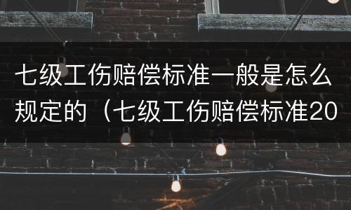 七级工伤赔偿标准一般是怎么规定的（七级工伤赔偿标准2021有多少钱）