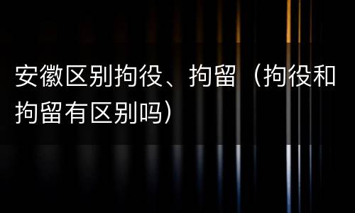 安徽区别拘役、拘留（拘役和拘留有区别吗）