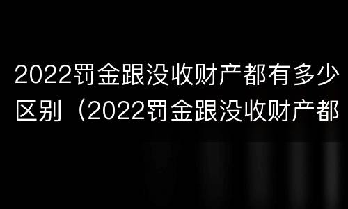 2022罚金跟没收财产都有多少区别（2022罚金跟没收财产都有多少区别呢）