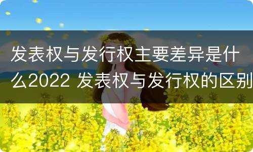 发表权与发行权主要差异是什么2022 发表权与发行权的区别