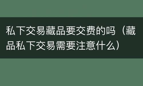 私下交易藏品要交费的吗（藏品私下交易需要注意什么）