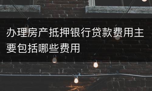 办理房产抵押银行贷款费用主要包括哪些费用