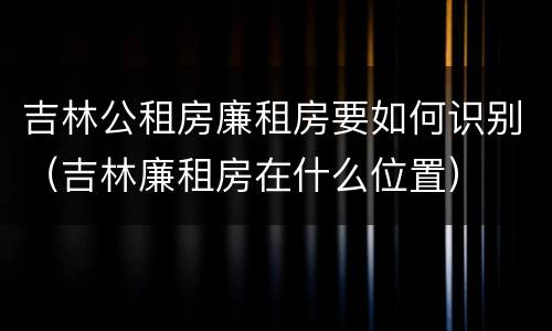 吉林公租房廉租房要如何识别（吉林廉租房在什么位置）