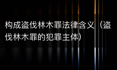 构成盗伐林木罪法律含义（盗伐林木罪的犯罪主体）