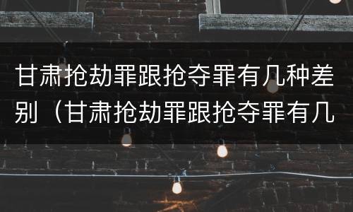 甘肃抢劫罪跟抢夺罪有几种差别（甘肃抢劫罪跟抢夺罪有几种差别吗）