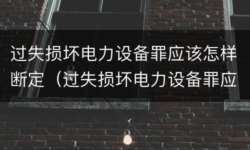 过失损坏电力设备罪应该怎样断定（过失损坏电力设备罪应该怎样断定犯罪行为）