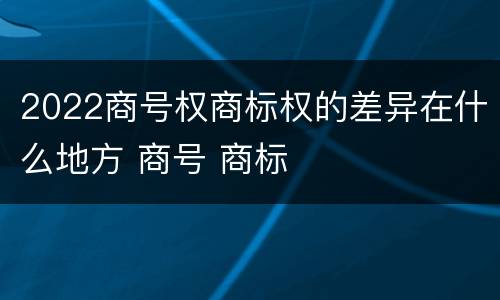 2022商号权商标权的差异在什么地方 商号 商标