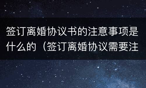 签订离婚协议书的注意事项是什么的（签订离婚协议需要注意什么）