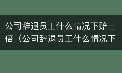 公司辞退员工什么情况下赔三倍（公司辞退员工什么情况下赔三倍钱）