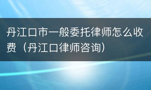 丹江口市一般委托律师怎么收费（丹江口律师咨询）