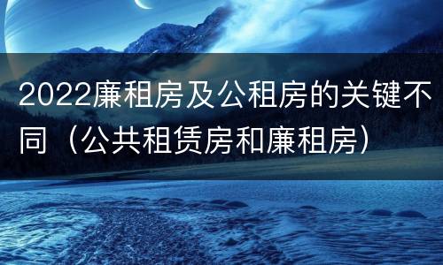 2022廉租房及公租房的关键不同（公共租赁房和廉租房）