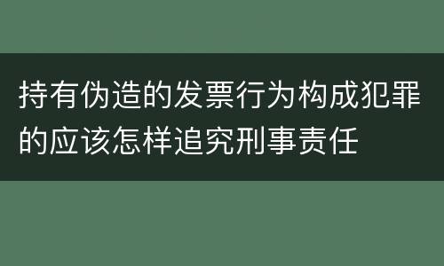 持有伪造的发票行为构成犯罪的应该怎样追究刑事责任