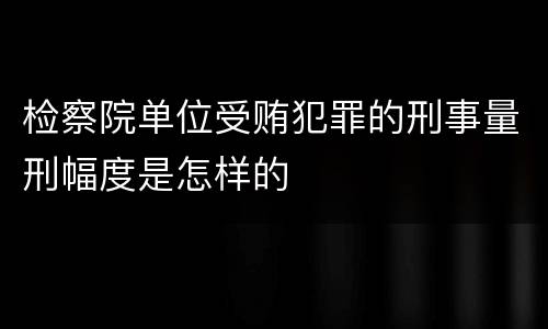 检察院单位受贿犯罪的刑事量刑幅度是怎样的
