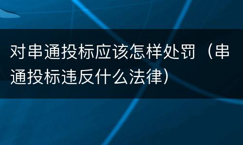 对串通投标应该怎样处罚（串通投标违反什么法律）